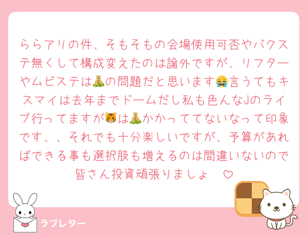 ららアリの件、そもそもの会場使用可否やバクステ無くして構成変えたのは論外ですが、リフターやムビステは💰の問題だと思います😭言うてもキスマイは去年までドームだし私も色んなJのライブ行ってますが🐯は💰かかっててないなって印象です、、それでも十分楽しいですが、予算があればできる事も選択肢も増えるのは間違いないので皆さん投資頑張りましょ🥹