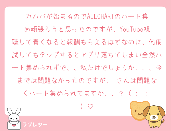 カムバが始まるのでALLCHARTのハート集め頑張ろうと思ったのですが、YouTube視聴して青くなると報酬もらえるはずなのに、何度試してもタップするとアプリ落ちてしまい全然ハート集められずで、、私だけでしょうか、、、今までは問題なかったのですが、♥️さんは問題なくハート集められてますか、、？（ ;  ; ）