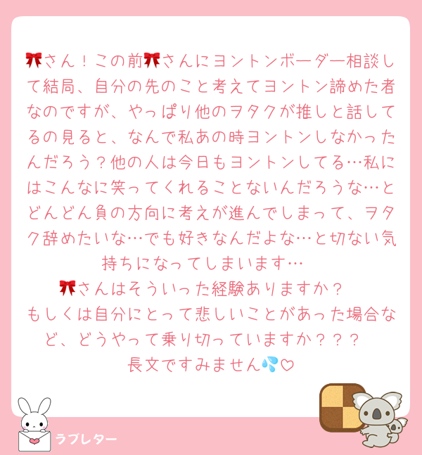 🎀さん！この前🎀さんにヨントンボーダー相談して結局、自分の先のこと考えてヨントン諦めた者なのですが、やっぱり他のヲタクが推しと話してるの見ると、なんで私あの時ヨントンしなかったんだろう？他の人は今日もヨントンしてる…私にはこんなに笑ってくれることないんだろうな…とどんどん負の方向に考えが進んでしまって、ヲタク辞めたいな…でも好きなんだよな…と切ない気持ちになってしまいます…
🎀さんはそういった経験ありますか？
もしくは自分にとって悲しいことがあった場合など、どうやって乗り切っていますか？？？
長文ですみません💦