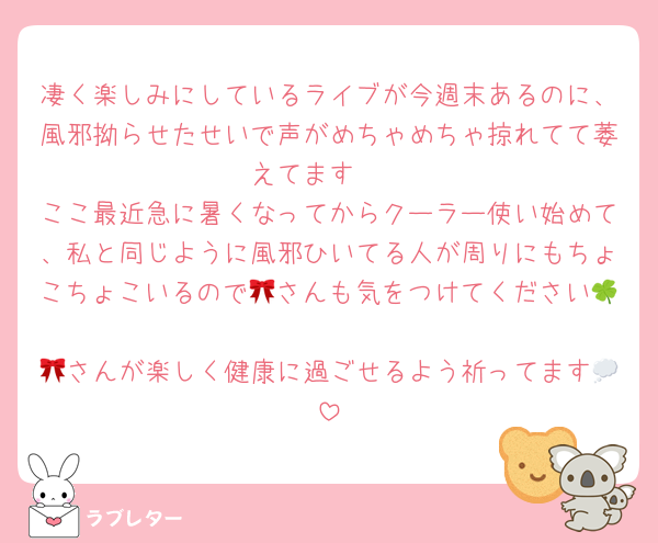 凄く楽しみにしているライブが今週末あるのに、風邪拗らせたせいで声がめちゃめちゃ掠れてて萎えてます🥲
ここ最近急に暑くなってからクーラー使い始めて、私と同じように風邪ひいてる人が周りにもちょこちょこいるので🎀さんも気をつけてください🍀
🎀さんが楽しく健康に過ごせるよう祈ってます💭
