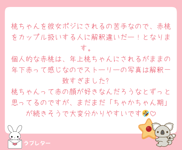 桃ちゃんを彼女ポジにされるの苦手なので、赤桃をカップル扱いする人に解釈違いだー！となります。
個人的な赤桃は、年上桃ちゃんにされるがままの年下赤って感じなのでストーリーの写真は解釈一致すぎました✨
桃ちゃんって赤の顔が好きなんだろうなとずっと思ってるのですが、まだまだ「ちゃかちゃん期」が続きそうで大変分かりやすいです🤣