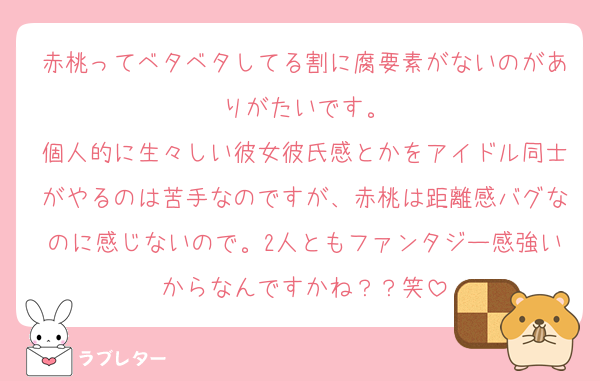 赤桃ってベタベタしてる割に腐要素がないのがありがたいです。
個人的に生々しい彼女彼氏感とかをアイドル同士がやるのは苦手なのですが、赤桃は距離感バグなのに感じないので。2人ともファンタジー感強いからなんですかね？？笑