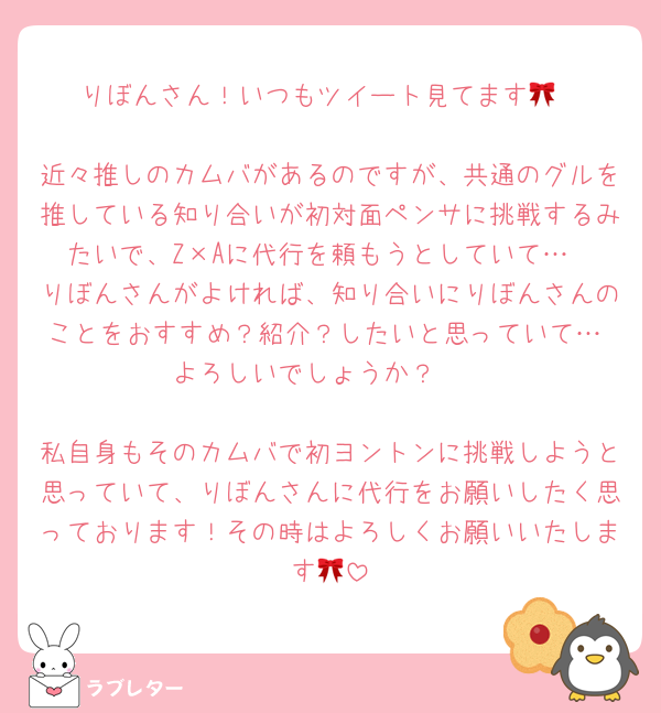 りぼんさん！いつもツイート見てます🎀

近々推しのカムバがあるのですが、共通のグルを推している知り合いが初対面ペンサに挑戦するみたいで、Z×Aに代行を頼もうとしていて…
りぼんさんがよければ、知り合いにりぼんさんのことをおすすめ？紹介？したいと思っていて… よろしいでしょうか？🥹

私自身もそのカムバで初ヨントンに挑戦しようと思っていて、りぼんさんに代行をお願いしたく思っております！その時はよろしくお願いいたします🎀