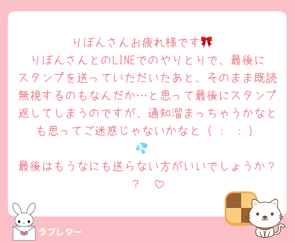 りぼんさんお疲れ様です🎀
りぼんさんとのLINEでのやりとりで、最後にスタンプを送っていただいたあと、そのまま既読無視するのもなんだか…と思って最後にスタンプ返してしまうのですが、通知溜まっちゃうかなとも思ってご迷惑じゃないかなと（ ;  ; ）💦
最後はもうなにも送らない方がいいでしょうか？？🥹