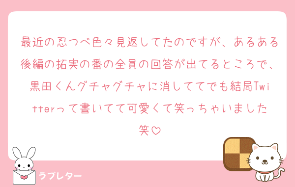 最近の忍つべ色々見返してたのですが、あるある後編の拓実の番の全員の回答が出てるところで、黒田くんグチャグチャに消しててでも結局Twitterって書いてて可愛くて笑っちゃいました笑