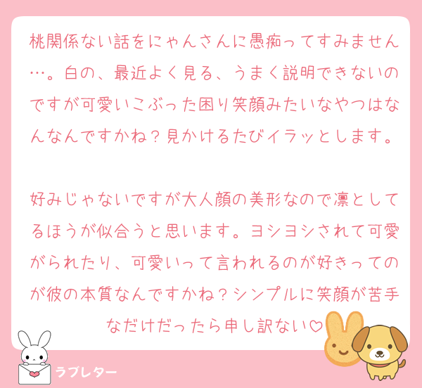 桃関係ない話をにゃんさんに愚痴ってすみません…。白の、最近よく見る、うまく説明できないのですが可愛いこぶった困り笑顔みたいなやつはなんなんですかね？見かけるたびイラッとします。
好みじゃないですが大人顔の美形なので凛としてるほうが似合うと思います。ヨシヨシされて可愛がられたり、可愛いって言われるのが好きってのが彼の本質なんですかね？シンプルに笑顔が苦手なだけだったら申し訳ない