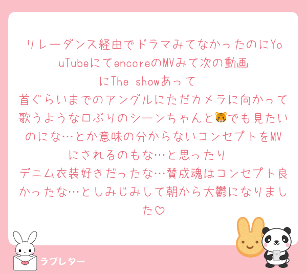 リレーダンス経由でドラマみてなかったのにYouTubeにてencoreのMVみて次の動画にThe showあって
首ぐらいまでのアングルにただカメラに向かって歌うような口ぶりのシーンちゃんと🐯でも見たいのにな…とか意味の分からないコンセプトをMVにされるのもな…と思ったり
デニム衣装好きだったな…賛成魂はコンセプト良かったな…としみじみして朝から大鬱になりました