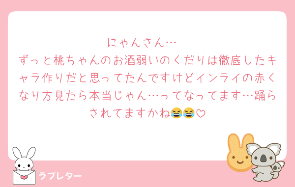 にゃんさん…
ずっと桃ちゃんのお酒弱いのくだりは徹底したキャラ作りだと思ってたんですけどインライの赤くなり方見たら本当じゃん…ってなってます…踊らされてますかね😂😂