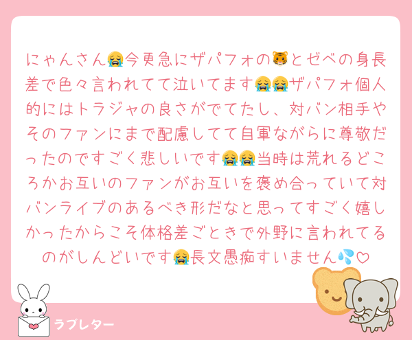 にゃんさん😭今更急にザパフォの🐯とゼベの身長差で色々言われてて泣いてます😭😭ザパフォ個人的にはトラジャの良さがでてたし、対バン相手やそのファンにまで配慮してて自軍ながらに尊敬だったのですごく悲しいです😭😭当時は荒れるどころかお互いのファンがお互いを褒め合っていて対バンライブのあるべき形だなと思ってすごく嬉しかったからこそ体格差ごときで外野に言われてるのがしんどいです😭長文愚痴すいません💦