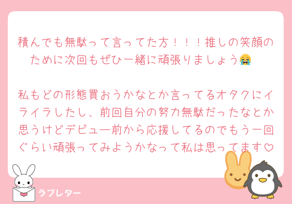 積んでも無駄って言ってた方！！！推しの笑顔のために次回もぜひ一緒に頑張りましょう😭

私もどの形態買おうかなとか言ってるオタクにイライラしたし、前回自分の努力無駄だったなとか思うけどデビュー前から応援してるのでもう一回ぐらい頑張ってみようかなって私は思ってます