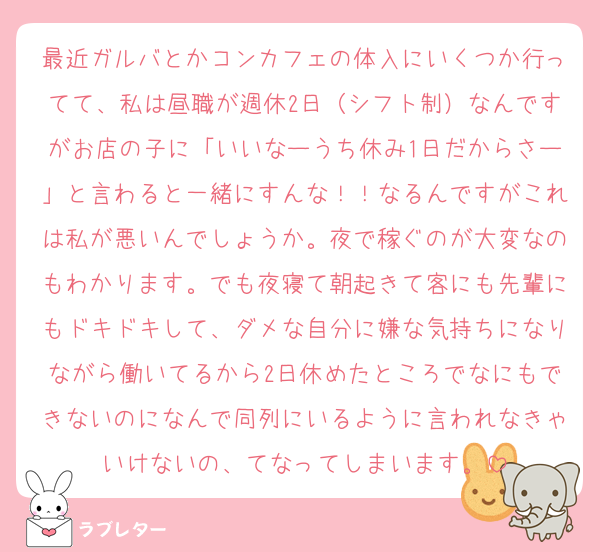 最近ガルバとかコンカフェの体入にいくつか行ってて、私は昼職が週休2日（シフト制）なんですがお店の子に「いいなーうち休み1日だからさー」と言わると一緒にすんな！！なるんですがこれは私が悪いんでしょうか。夜で稼ぐのが大変なのもわかります。でも夜寝て朝起きて客にも先輩にもドキドキして、ダメな自分に嫌な気持ちになりながら働いてるから2日休めたところでなにもできないのになんで同列にいるように言われなきゃいけないの、てなってしまいます。