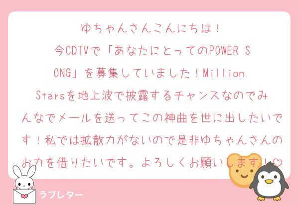ゆちゃんさんこんにちは！
今CDTVで「あなたにとってのPOWER SONG」を募集していました！Million Starsを地上波で披露するチャンスなのでみんなでメールを送ってこの神曲を世に出したいです！私では拡散力がないので是非ゆちゃんさんのお力を借りたいです。よろしくお願いします！