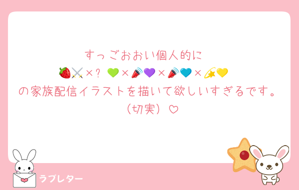 すっごおおい個人的に
🍓🧡×⚔️💚×📣💜×📣💙×💫💛
の家族配信イラストを描いて欲しいすぎるです。（切実）