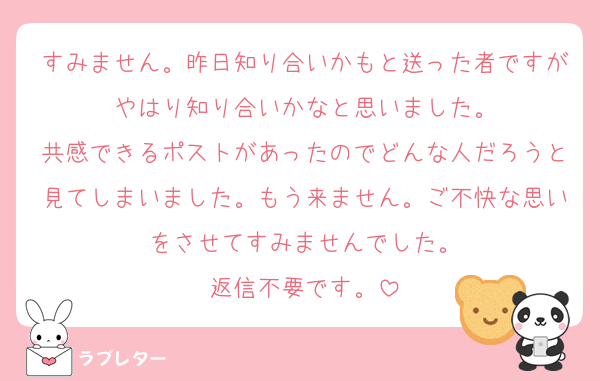 すみません。昨日知り合いかもと送った者ですがやはり知り合いかなと思いました。
共感できるポストがあったのでどんな人だろうと見てしまいました。もう来ません。ご不快な思いをさせてすみませんでした。
返信不要です。