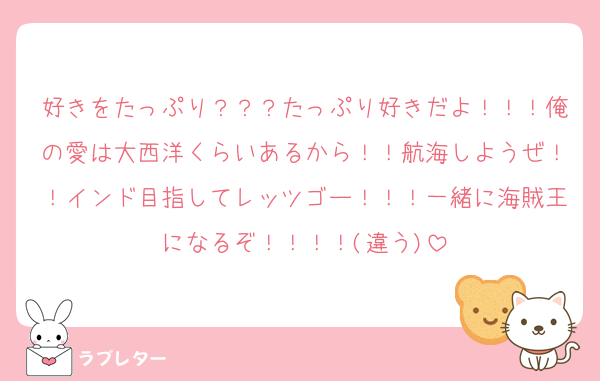 好きをたっぷり？？？たっぷり好きだよ！！！俺の愛は大西洋くらいあるから！！航海しようぜ！！インド目指してレッツゴー！！！一緒に海賊王になるぞ！！！！(違う)