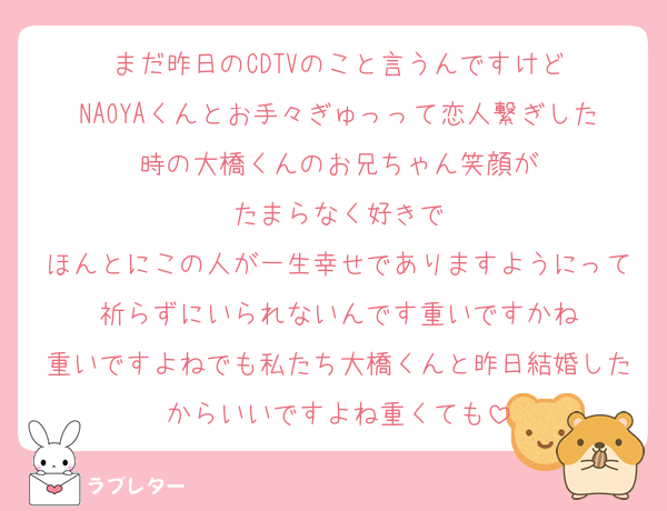 まだ昨日のCDTVのこと言うんですけど
NAOYAくんとお手々ぎゅっって恋人繋ぎした時の大橋くんのお兄ちゃん笑顔が
たまらなく好きで
ほんとにこの人が一生幸せでありますようにって祈らずにいられないんです重いですかね
重いですよねでも私たち大橋くんと昨日結婚したからいいですよね重くても