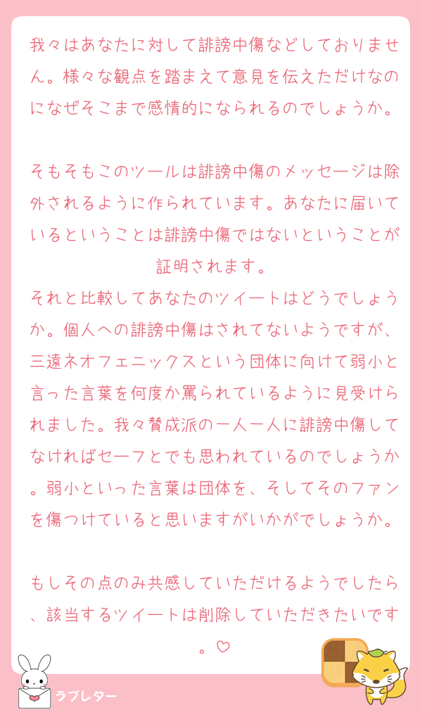 我々はあなたに対して誹謗中傷などしておりません。様々な観点を踏まえて意見を伝えただけなのになぜそこまで感情的になられるのでしょうか。
そもそもこのツールは誹謗中傷のメッセージは除外されるように作られています。あなたに届いているということは誹謗中傷ではないということが証明されます。
それと比較してあなたのツイートはどうでしょうか。個人への誹謗中傷はされてないようですが、三遠ネオフェニックスという団体に向けて弱小と言った言葉を何度か罵られているように見受けられました。我々賛成派の一人一人に誹謗中傷してなければセーフとでも思われているのでしょうか。弱小といった言葉は団体を、そしてそのファンを傷つけていると思いますがいかがでしょうか。
もしその点のみ共感していただけるようでしたら、該当するツイートは削除していただきたいです。