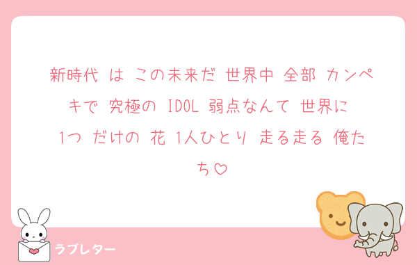 新時代 は この未来だ 世界中 全部 カンペキで 究極の IDOL 弱点なんて 世界に 1つ だけの 花 1人ひとり 走る走る 俺たち