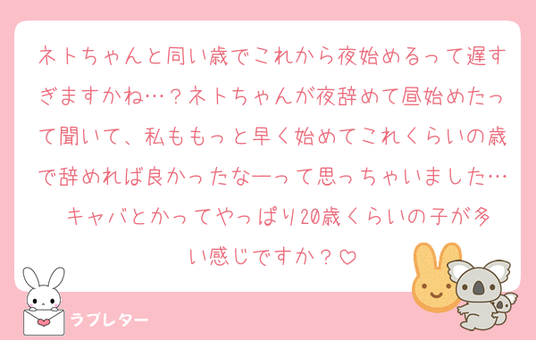 ネトちゃんと同い歳でこれから夜始めるって遅すぎますかね…？ネトちゃんが夜辞めて昼始めたって聞いて、私ももっと早く始めてこれくらいの歳で辞めれば良かったなーって思っちゃいました… キャバとかってやっぱり20歳くらいの子が多い感じですか？