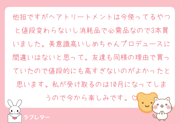 他担ですがヘアトリートメントは今使ってるやつと値段変わらないし消耗品で必需品なので3本買いました。美意識高いしめちゃんプロデュースに間違いはないと思って。友達も同様の理由で買っていたので値段的にも高すぎないのがよかったと思います。私が受け取るのは10月になってしまうので今から楽しみです。