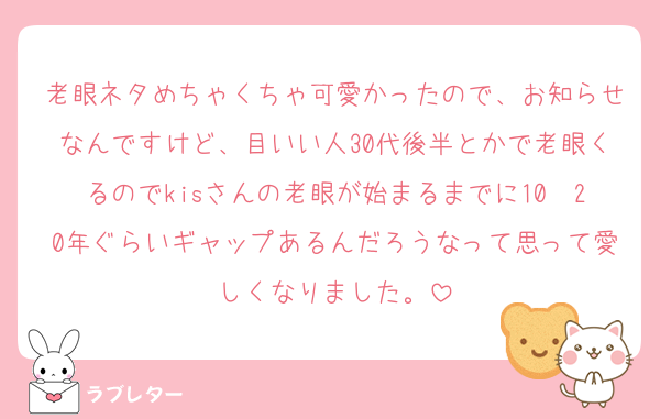 老眼ネタめちゃくちゃ可愛かったので、お知らせなんですけど、目いい人30代後半とかで老眼くるのでkisさんの老眼が始まるまでに10〜20年ぐらいギャップあるんだろうなって思って愛しくなりました。