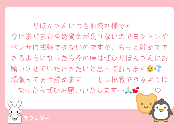 りぼんさんいつもお疲れ様です！
今はまだまだ全然資金が足りないのでヨントンやペンサに挑戦できないのですが、もっと貯めてできるようになったらその時はぜひりぼんさんにお願いさせていただきたいと思っております😣💦
頑張ってお金貯めます！！もし挑戦できるようになったらぜひお願いいたします…🥺🙏🏻💕