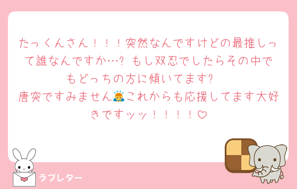 たっくんさん！！！突然なんですけどの最推しって誰なんですか…⁉︎もし双忍でしたらその中でもどっちの方に傾いてます⁉︎
唐突ですみません🙇これからも応援してます大好きですッッ！！！！