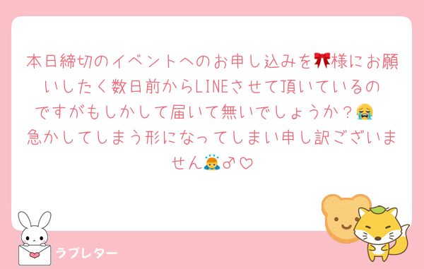 本日締切のイベントへのお申し込みを🎀様にお願いしたく数日前からLINEさせて頂いているのですがもしかして届いて無いでしょうか？😭
急かしてしまう形になってしまい申し訳ございません🙇‍♂️
