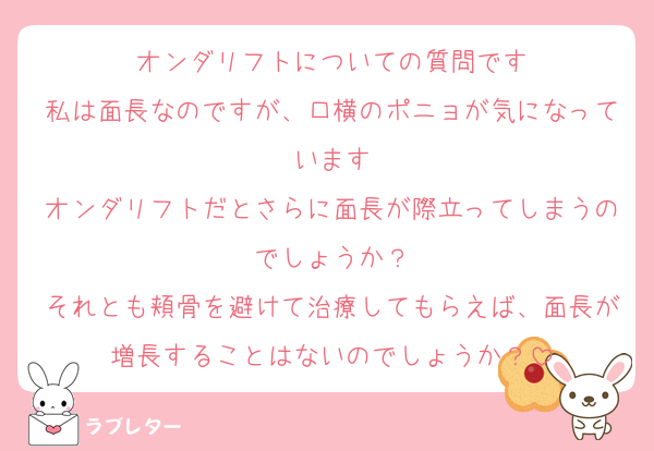 オンダリフトについての質問です
私は面長なのですが、口横のポニョが気になっています
オンダリフトだとさらに面長が際立ってしまうのでしょうか？
それとも頬骨を避けて治療してもらえば、面長が増長することはないのでしょうか？