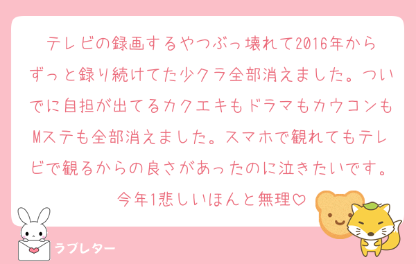 テレビの録画するやつぶっ壊れて2016年からずっと録り続けてた少クラ全部消えました。ついでに自担が出てるカクエキもドラマもカウコンもMステも全部消えました。スマホで観れてもテレビで観るからの良さがあったのに泣きたいです。今年1悲しいほんと無理
