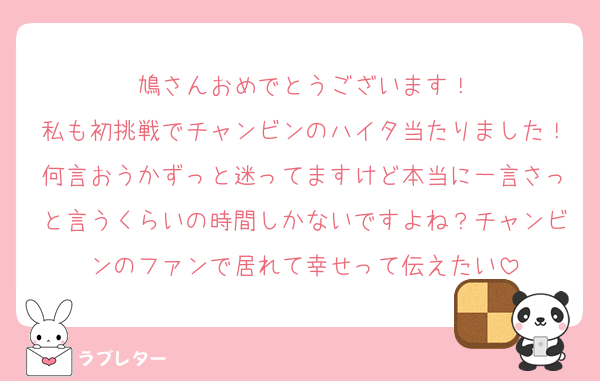 鳩さんおめでとうございます！
私も初挑戦でチャンビンのハイタ当たりました！何言おうかずっと迷ってますけど本当に一言さっと言うくらいの時間しかないですよね？チャンビンのファンで居れて幸せって伝えたい