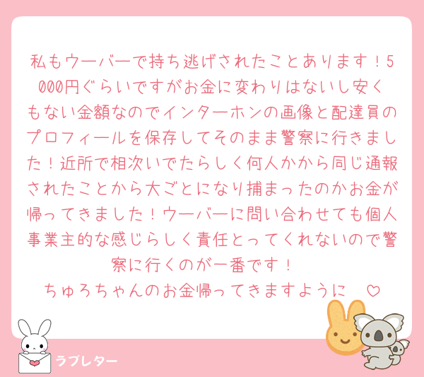 私もウーバーで持ち逃げされたことあります！5000円ぐらいですがお金に変わりはないし安くもない金額なのでインターホンの画像と配達員のプロフィールを保存してそのまま警察に行きました！近所で相次いでたらしく何人かから同じ通報されたことから大ごとになり捕まったのかお金が帰ってきました！ウーバーに問い合わせても個人事業主的な感じらしく責任とってくれないので警察に行くのが一番です！
ちゅろちゃんのお金帰ってきますように🥺