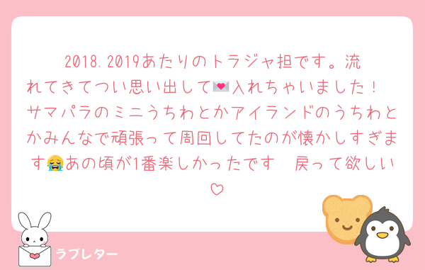 2018.2019あたりのトラジャ担です。流れてきてつい思い出して💌入れちゃいました！
サマパラのミニうちわとかアイランドのうちわとかみんなで頑張って周回してたのが懐かしすぎます😭あの頃が1番楽しかったです〜戻って欲しい‼️