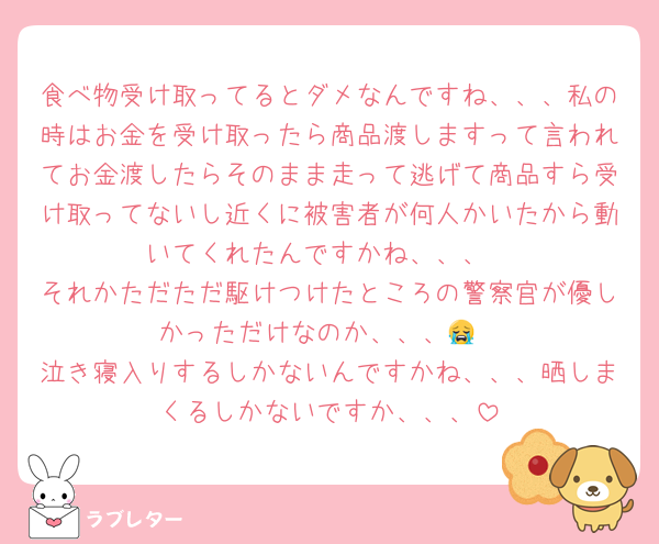 食べ物受け取ってるとダメなんですね、、、私の時はお金を受け取ったら商品渡しますって言われてお金渡したらそのまま走って逃げて商品すら受け取ってないし近くに被害者が何人かいたから動いてくれたんですかね、、、
それかただただ駆けつけたところの警察官が優しかっただけなのか、、、😭
泣き寝入りするしかないんですかね、、、晒しまくるしかないですか、、、