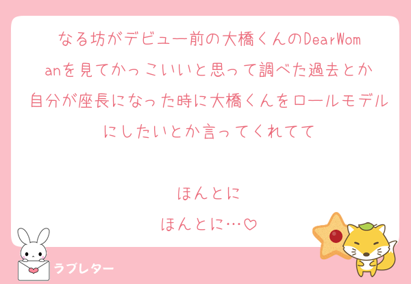 なる坊がデビュー前の大橋くんのDearWomanを見てかっこいいと思って調べた過去とか
自分が座長になった時に大橋くんをロールモデルにしたいとか言ってくれてて

ほんとに
ほんとに…