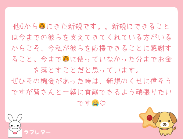 他Gから🐯にきた新規です。。新規にできることは今までの彼らを支えてきてくれている方がいるからこそ、今私が彼らを応援できることに感謝すること。今まで🐯に使っていなかった分までお金を落とすことだと思っています。
ぜひその機会があった時は、新規のくせに偉そうですが皆さんと一緒に貢献できるよう頑張りたいです😭
