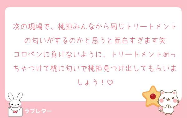 次の現場で、桃担みんなから同じトリートメントの匂いがするのかと思うと面白すぎます笑
コロペンに負けないように、トリートメントめっちゃつけて桃に匂いで桃担見つけ出してもらいましょう！