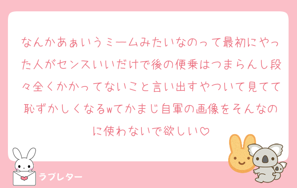 なんかあぁいうミームみたいなのって最初にやった人がセンスいいだけで後の便乗はつまらんし段々全くかかってないこと言い出すやついて見てて恥ずかしくなるwてかまじ自軍の画像をそんなのに使わないで欲しい