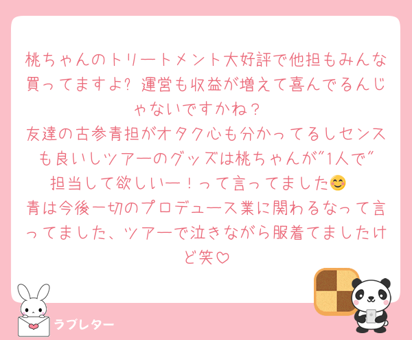 桃ちゃんのトリートメント大好評で他担もみんな買ってますよ✨運営も収益が増えて喜んでるんじゃないですかね？
友達の古参青担がオタク心も分かってるしセンスも良いしツアーのグッズは桃ちゃんが"1人で"担当して欲しいー！って言ってました😊
青は今後一切のプロデュース業に関わるなって言ってました、ツアーで泣きながら服着てましたけど笑