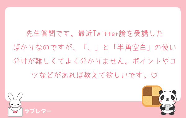 先生質問です。最近Twitter論を受講したばかりなのですが、「、」と「半角空白」の使い分けが難しくてよく分かりません。ポイントやコツなどがあれば教えて欲しいです。