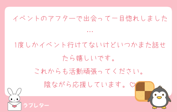 イベントのアフターで出会って一目惚れしました…
1度しかイベント行けてないけどいつかまた話せたら嬉しいです。
これからも活動頑張ってください。
陰ながら応援しています。