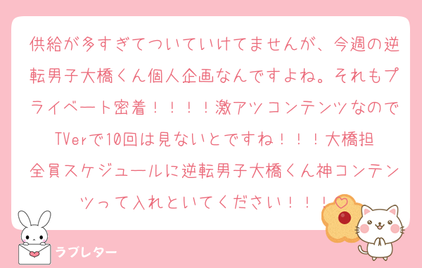 供給が多すぎてついていけてませんが、今週の逆転男子大橋くん個人企画なんですよね。それもプライベート密着！！！！激アツコンテンツなのでTVerで10回は見ないとですね！！！大橋担全員スケジュールに逆転男子大橋くん神コンテンツって入れといてください！！！