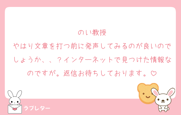 のい教授
やはり文章を打つ前に発声してみるのが良いのでしょうか、、？インターネットで見つけた情報なのですが。返信お待ちしております。