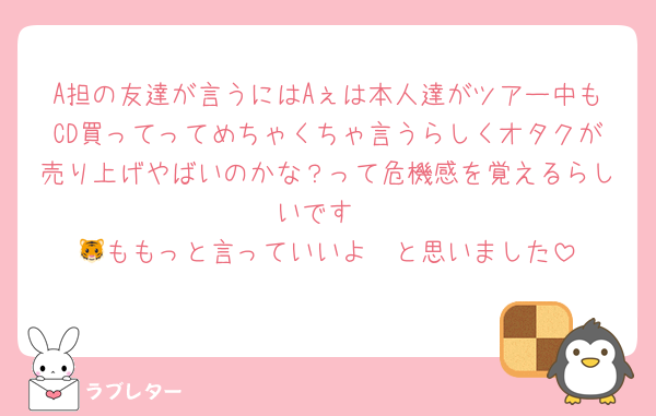 A担の友達が言うにはAぇは本人達がツアー中もCD買ってってめちゃくちゃ言うらしくオタクが売り上げやばいのかな？って危機感を覚えるらしいです
🐯ももっと言っていいよ〜と思いました