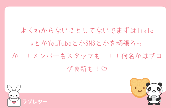 よくわからないことしてないでまずはTikTokとかYouTubeとかSNSとかを頑張ろっか！！メンバーもスタッフも！！！何名かはブログ更新も！