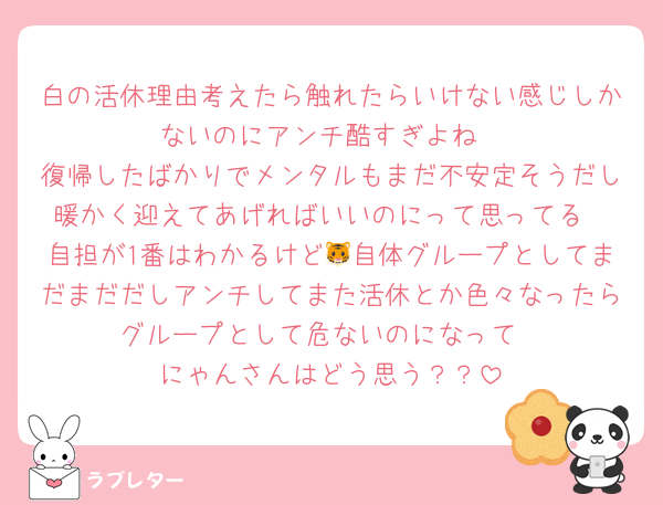 白の活休理由考えたら触れたらいけない感じしかないのにアンチ酷すぎよね
復帰したばかりでメンタルもまだ不安定そうだし暖かく迎えてあげればいいのにって思ってる
自担が1番はわかるけど🐯自体グループとしてまだまだだしアンチしてまた活休とか色々なったらグループとして危ないのになって
にゃんさんはどう思う？？