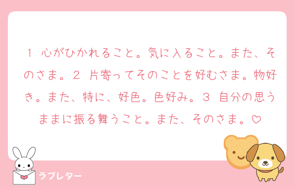 １ 心がひかれること。気に入ること。また、そのさま。２ 片寄ってそのことを好むさま。物好き。また、特に、好色。色好み。３ 自分の思うままに振る舞うこと。また、そのさま。