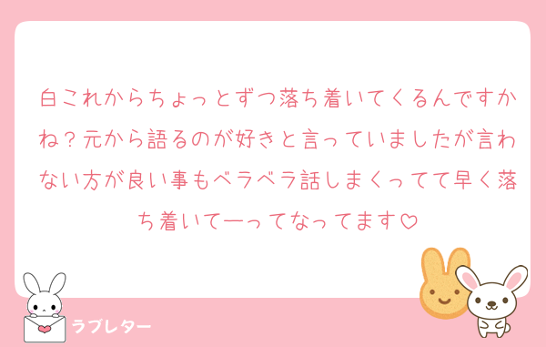 白これからちょっとずつ落ち着いてくるんですかね？元から語るのが好きと言っていましたが言わない方が良い事もベラベラ話しまくってて早く落ち着いてーってなってます
