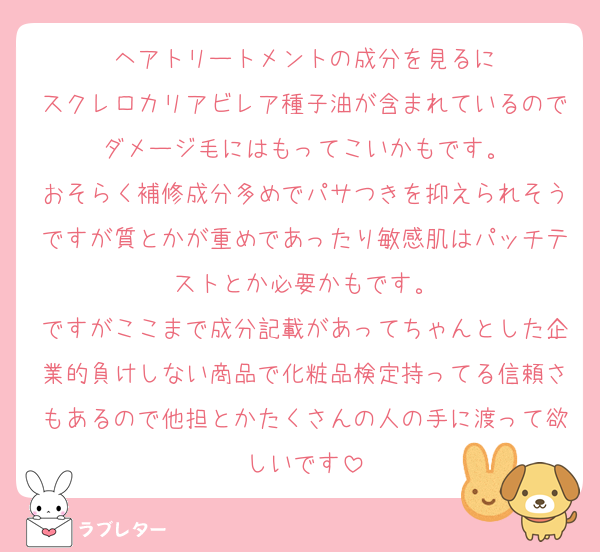 ヘアトリートメントの成分を見るに
スクレロカリアビレア種子油が含まれているのでダメージ毛にはもってこいかもです。
おそらく補修成分多めでパサつきを抑えられそうですが質とかが重めであったり敏感肌はパッチテストとか必要かもです。
ですがここまで成分記載があってちゃんとした企業的負けしない商品で化粧品検定持ってる信頼さもあるので他担とかたくさんの人の手に渡って欲しいです