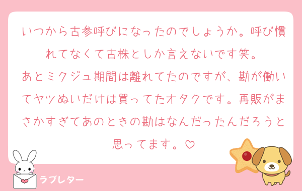 いつから古参呼びになったのでしょうか。呼び慣れてなくて古株としか言えないです笑。
あとミクジュ期間は離れてたのですが、勘が働いてヤツぬいだけは買ってたオタクです。再販がまさかすぎてあのときの勘はなんだったんだろうと思ってます。
